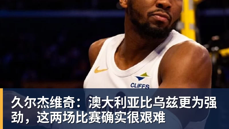 久尔杰维奇：澳大利亚比乌兹更为强劲，这两场比赛确实很艰难