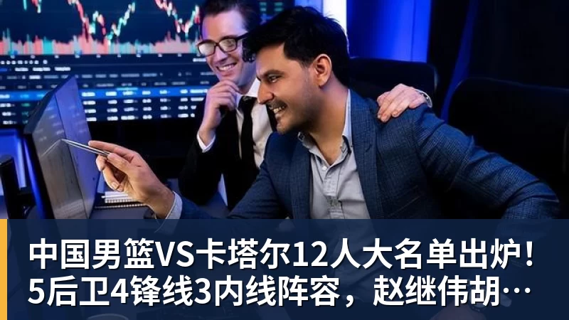 中国男篮VS卡塔尔12人大名单出炉！5后卫4锋线3内线阵容，赵继伟胡明轩杨瀚森领衔，李悦洲无缘榜单
