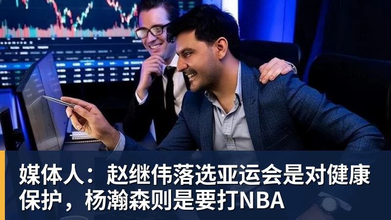 媒体人：赵继伟落选亚运会是对健康保护，杨瀚森则是要打NBA