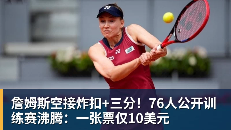 詹姆斯空接炸扣+三分！76人公开训练赛沸腾：一张票仅10美元
